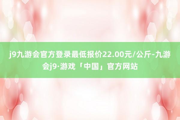 j9九游会官方登录最低报价22.00元/公斤-九游会j9·游戏「中国」官方网站