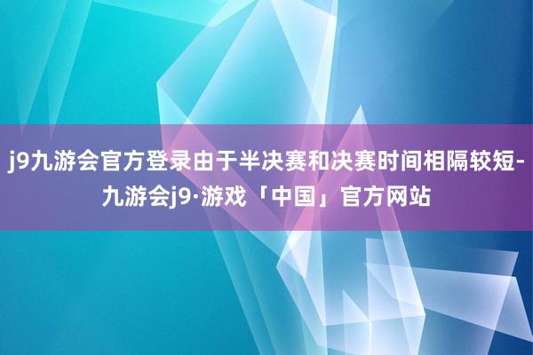 j9九游会官方登录由于半决赛和决赛时间相隔较短-九游会j9·游戏「中国」官方网站