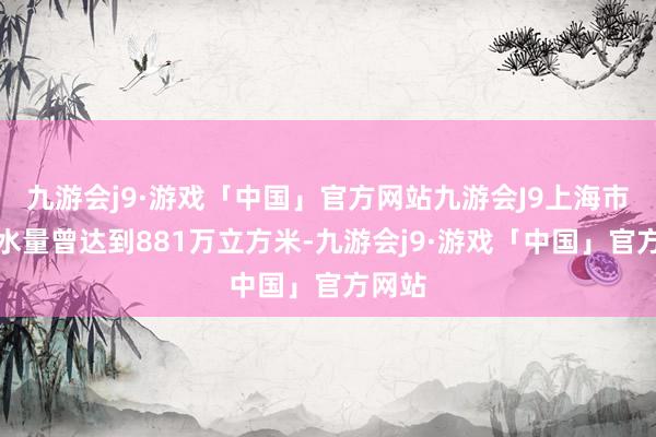 九游会j9·游戏「中国」官方网站九游会J9上海市日供水量曾达到881万立方米-九游会j9·游戏「中国」官方网站