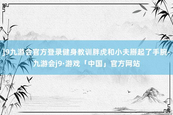 j9九游会官方登录健身教训胖虎和小夫掰起了手腕-九游会j9·游戏「中国」官方网站