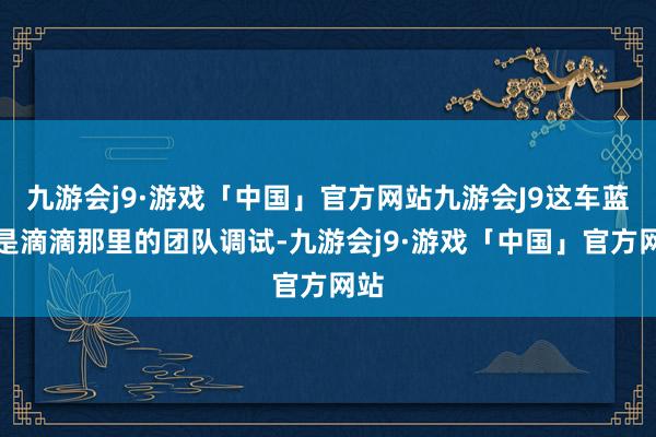 九游会j9·游戏「中国」官方网站九游会J9这车蓝本是滴滴那里的团队调试-九游会j9·游戏「中国」官方网站