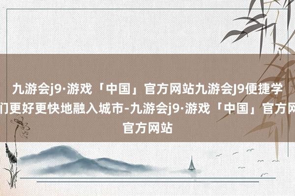 九游会j9·游戏「中国」官方网站九游会J9便捷学子们更好更快地融入城市-九游会j9·游戏「中国」官方网站