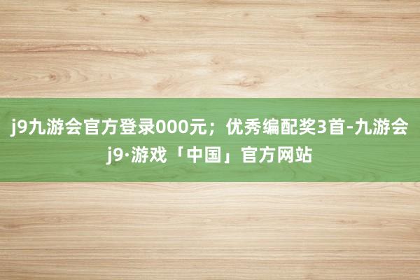 j9九游会官方登录000元；优秀编配奖3首-九游会j9·游戏「中国」官方网站