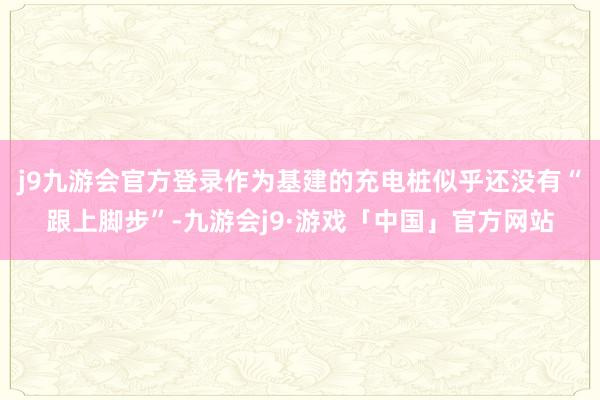 j9九游会官方登录作为基建的充电桩似乎还没有“跟上脚步”-九游会j9·游戏「中国」官方网站