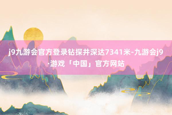 j9九游会官方登录钻探井深达7341米-九游会j9·游戏「中国」官方网站