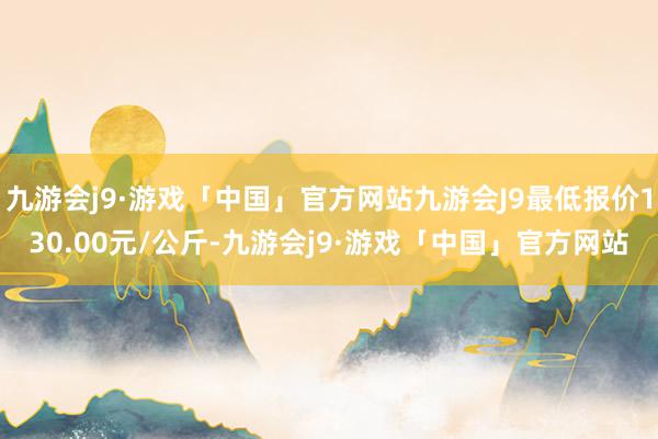 九游会j9·游戏「中国」官方网站九游会J9最低报价130.00元/公斤-九游会j9·游戏「中国」官方网站