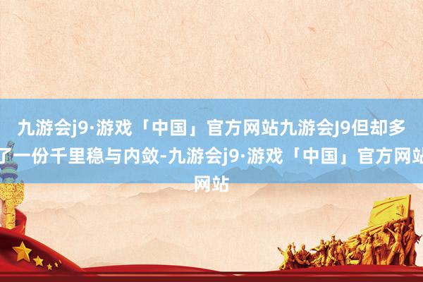 九游会j9·游戏「中国」官方网站九游会J9但却多了一份千里稳与内敛-九游会j9·游戏「中国」官方网站