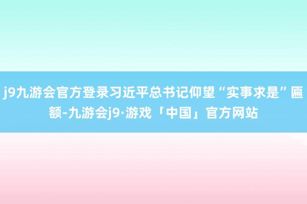 j9九游会官方登录习近平总书记仰望“实事求是”匾额-九游会j9·游戏「中国」官方网站