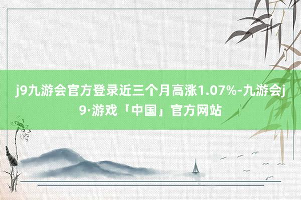 j9九游会官方登录近三个月高涨1.07%-九游会j9·游戏「中国」官方网站