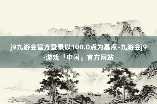 j9九游会官方登录以100.0点为基点-九游会j9·游戏「中国」官方网站