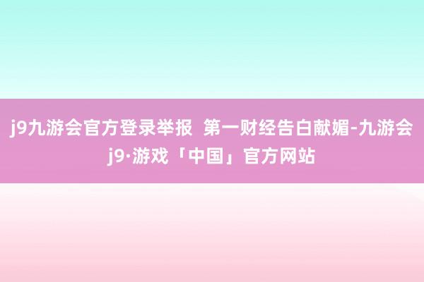 j9九游会官方登录举报  第一财经告白献媚-九游会j9·游戏「中国」官方网站