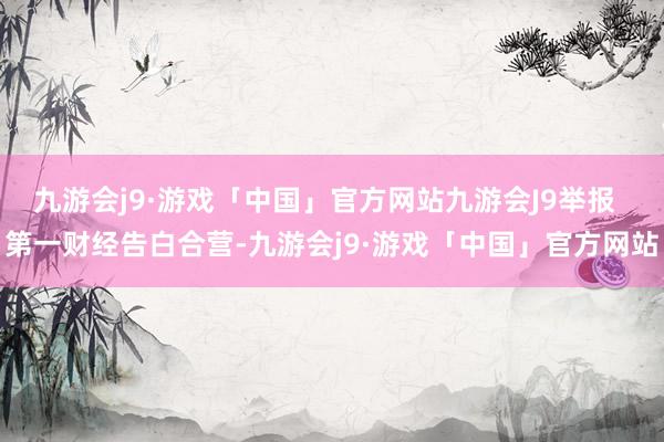 九游会j9·游戏「中国」官方网站九游会J9举报  第一财经告白合营-九游会j9·游戏「中国」官方网站