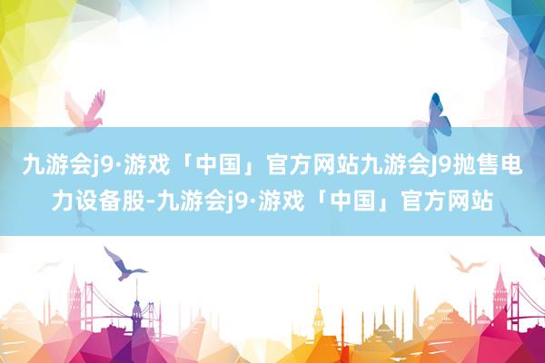 九游会j9·游戏「中国」官方网站九游会J9抛售电力设备股-九游会j9·游戏「中国」官方网站