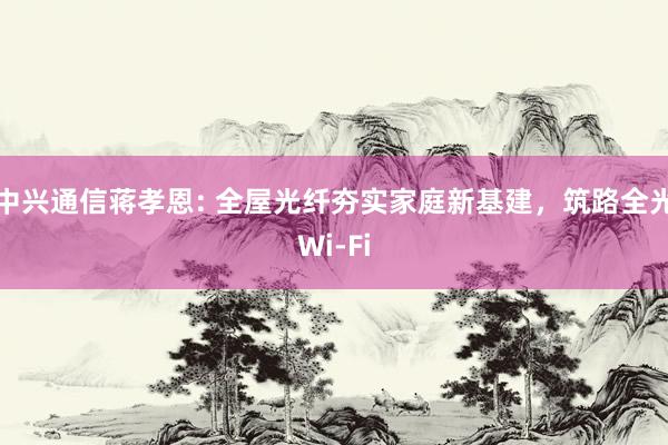 中兴通信蒋孝恩: 全屋光纤夯实家庭新基建，筑路全光Wi-Fi