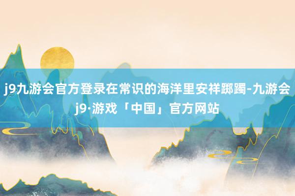 j9九游会官方登录在常识的海洋里安祥踯躅-九游会j9·游戏「中国」官方网站