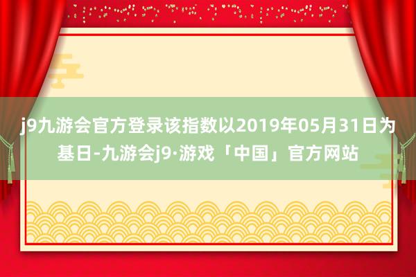 j9九游会官方登录该指数以2019年05月31日为基日-九游会j9·游戏「中国」官方网站