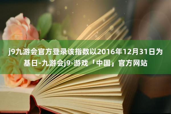 j9九游会官方登录该指数以2016年12月31日为基日-九游会j9·游戏「中国」官方网站