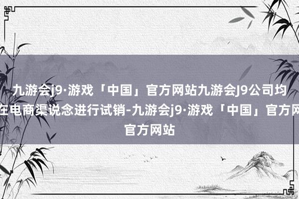 九游会j9·游戏「中国」官方网站九游会J9公司均先在电商渠说念进行试销-九游会j9·游戏「中国」官方网站