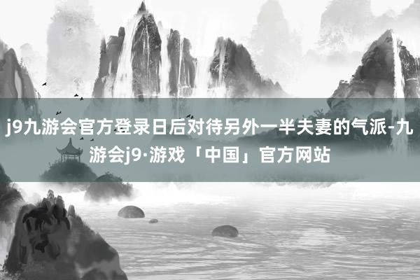 j9九游会官方登录日后对待另外一半夫妻的气派-九游会j9·游戏「中国」官方网站