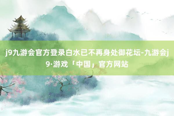 j9九游会官方登录白水已不再身处御花坛-九游会j9·游戏「中国」官方网站