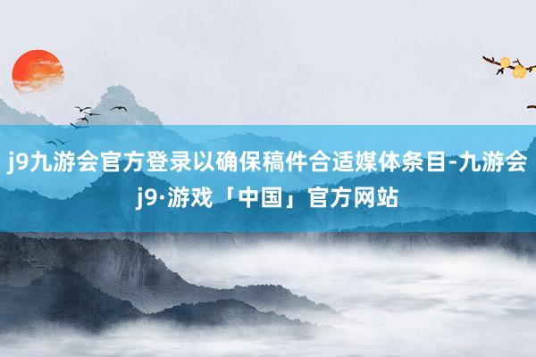 j9九游会官方登录以确保稿件合适媒体条目-九游会j9·游戏「中国」官方网站