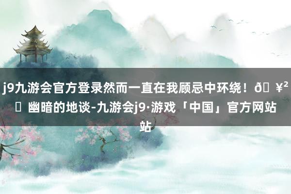 j9九游会官方登录然而一直在我顾忌中环绕！🥲	幽暗的地谈-九游会j9·游戏「中国」官方网站