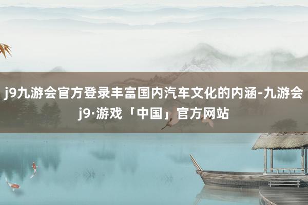 j9九游会官方登录丰富国内汽车文化的内涵-九游会j9·游戏「中国」官方网站