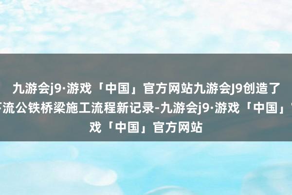 九游会j9·游戏「中国」官方网站九游会J9创造了长江中下流公铁桥梁施工流程新记录-九游会j9·游戏「中国」官方网站