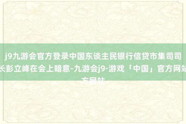 j9九游会官方登录中国东谈主民银行信贷市集司司长彭立峰在会上暗意-九游会j9·游戏「中国」官方网站