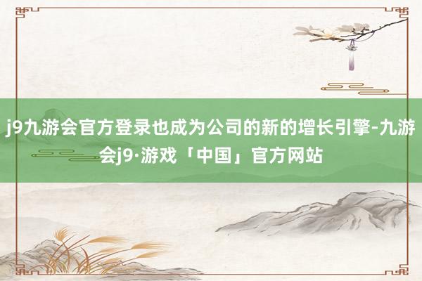 j9九游会官方登录也成为公司的新的增长引擎-九游会j9·游戏「中国」官方网站