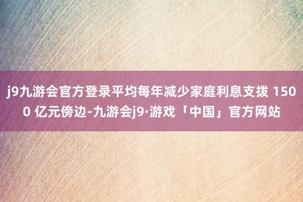 j9九游会官方登录平均每年减少家庭利息支拨 1500 亿元傍边-九游会j9·游戏「中国」官方网站