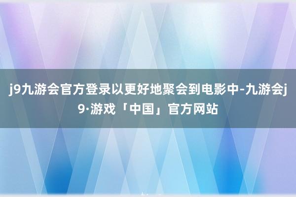 j9九游会官方登录以更好地聚会到电影中-九游会j9·游戏「中国」官方网站