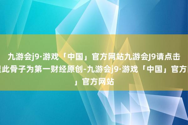 九游会j9·游戏「中国」官方网站九游会J9请点击这里此骨子为第一财经原创-九游会j9·游戏「中国」官方网站