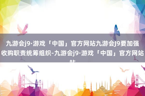 九游会j9·游戏「中国」官方网站九游会J9要加强收购职责统筹组织-九游会j9·游戏「中国」官方网站