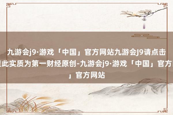 九游会j9·游戏「中国」官方网站九游会J9请点击这里此实质为第一财经原创-九游会j9·游戏「中国」官方网站