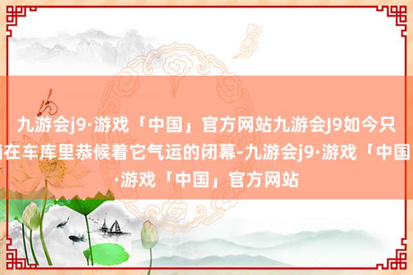 九游会j9·游戏「中国」官方网站九游会J9如今只可静静地躺在车库里恭候着它气运的闭幕-九游会j9·游戏「中国」官方网站