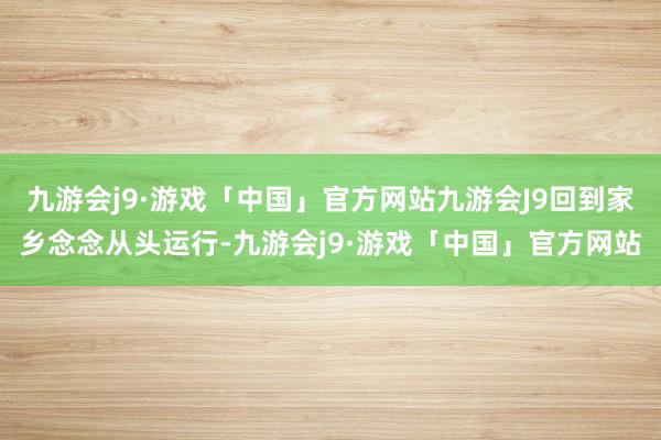 九游会j9·游戏「中国」官方网站九游会J9回到家乡念念从头运行-九游会j9·游戏「中国」官方网站