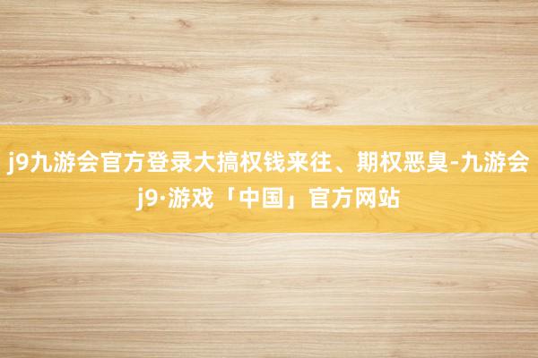 j9九游会官方登录大搞权钱来往、期权恶臭-九游会j9·游戏「中国」官方网站