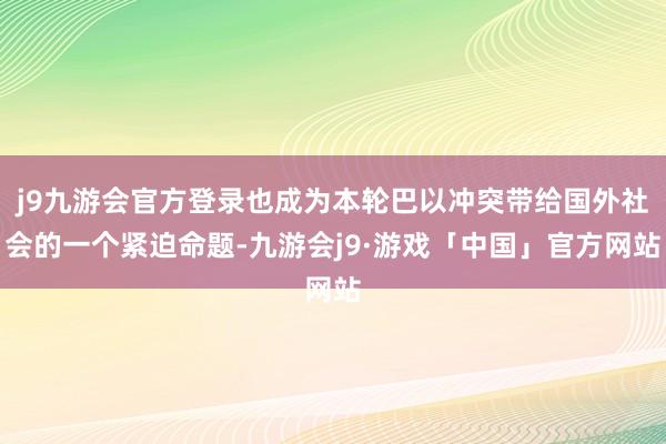 j9九游会官方登录也成为本轮巴以冲突带给国外社会的一个紧迫命题-九游会j9·游戏「中国」官方网站