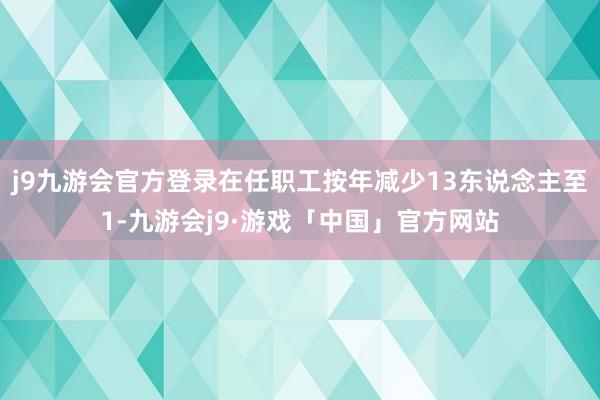 j9九游会官方登录在任职工按年减少13东说念主至1-九游会j9·游戏「中国」官方网站