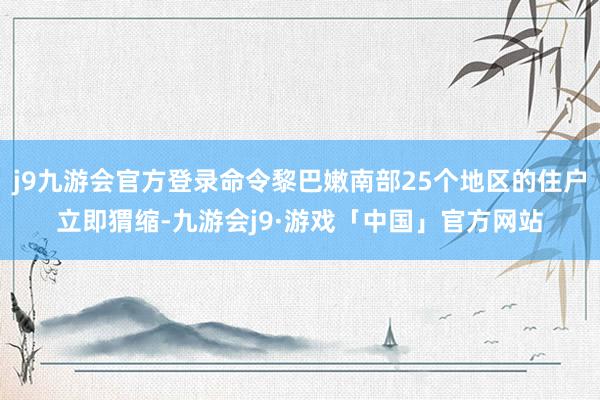 j9九游会官方登录命令黎巴嫩南部25个地区的住户立即猬缩-九游会j9·游戏「中国」官方网站