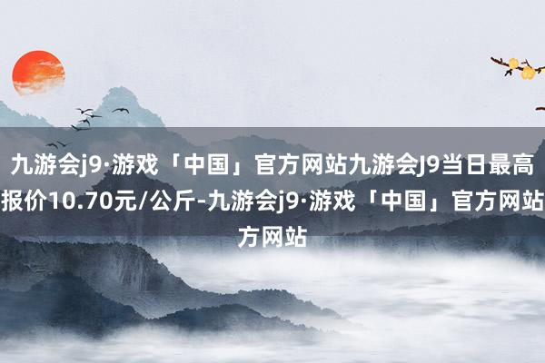 九游会j9·游戏「中国」官方网站九游会J9当日最高报价10.70元/公斤-九游会j9·游戏「中国」官方网站