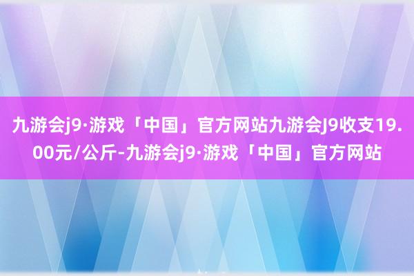 九游会j9·游戏「中国」官方网站九游会J9收支19.00元/公斤-九游会j9·游戏「中国」官方网站