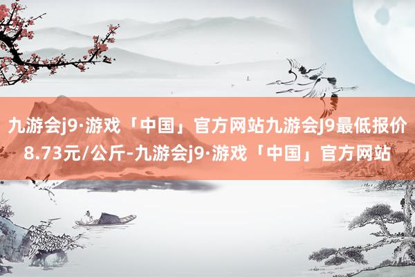 九游会j9·游戏「中国」官方网站九游会J9最低报价8.73元/公斤-九游会j9·游戏「中国」官方网站