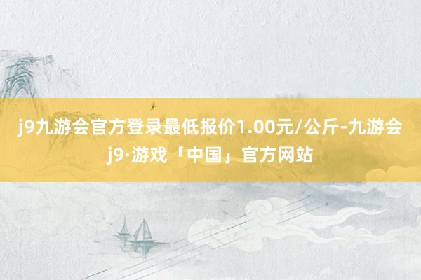 j9九游会官方登录最低报价1.00元/公斤-九游会j9·游戏「中国」官方网站