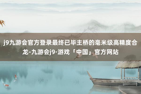 j9九游会官方登录最终已毕主桥的毫米级高精度合龙-九游会j9·游戏「中国」官方网站