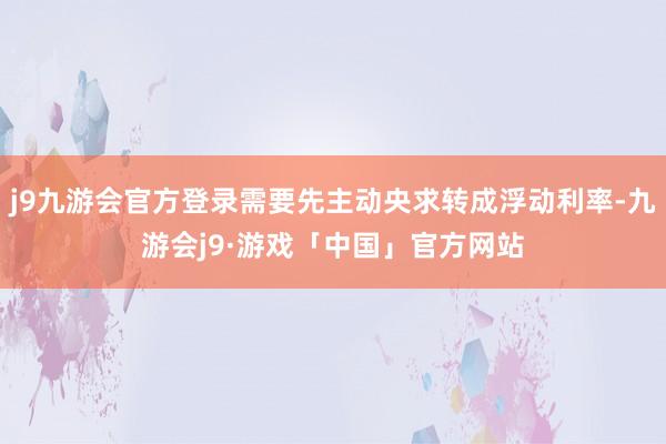 j9九游会官方登录需要先主动央求转成浮动利率-九游会j9·游戏「中国」官方网站