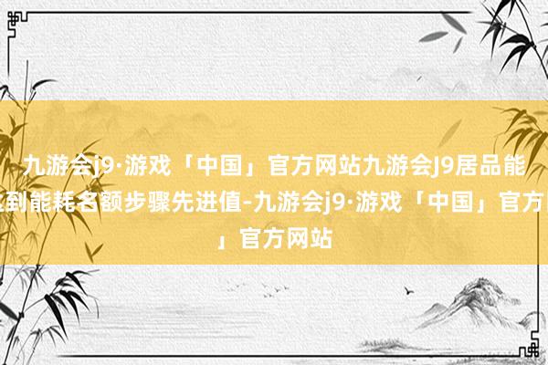 九游会j9·游戏「中国」官方网站九游会J9居品能耗达到能耗名额步骤先进值-九游会j9·游戏「中国」官方网站