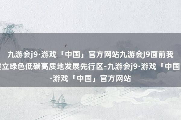 九游会j9·游戏「中国」官方网站九游会J9面前我省正加速建立绿色低碳高质地发展先行区-九游会j9·游戏「中国」官方网站