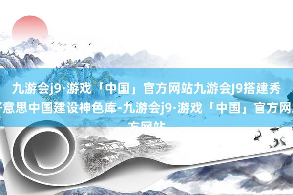 九游会j9·游戏「中国」官方网站九游会J9搭建秀好意思中国建设神色库-九游会j9·游戏「中国」官方网站